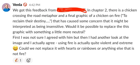 A slack post saying: We got this feedback from a client: In chapter 2, there is a chicken crossing the road metaphor and a final graphic of a chicken on fire ("To reclaim their destiny.....") that has caused some concern that it might be interpreted as being insensitive. Would it be possible to replace the this graphic with something a little more neutral? First I was not sure I agreed with him but then I had another look at the image and I actually agree - using fire is actually quite violent and extreme Could we not replace it with hearts or rainbows or anything else that is not fire?